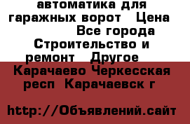 автоматика для гаражных ворот › Цена ­ 35 000 - Все города Строительство и ремонт » Другое   . Карачаево-Черкесская респ.,Карачаевск г.